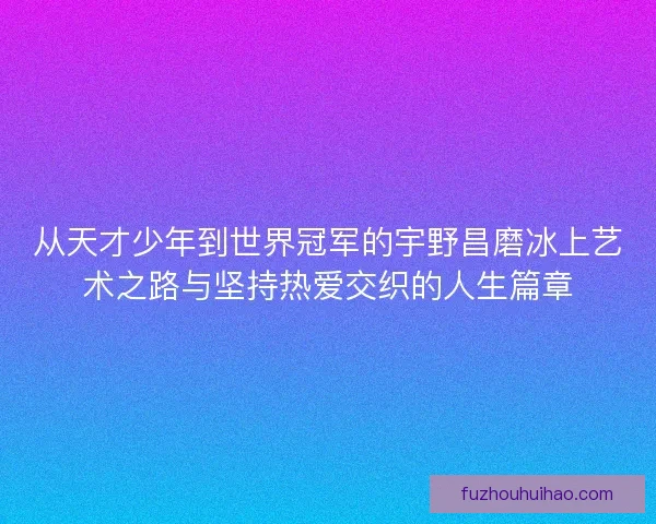 从天才少年到世界冠军的宇野昌磨冰上艺术之路与坚持热爱交织的人生篇章