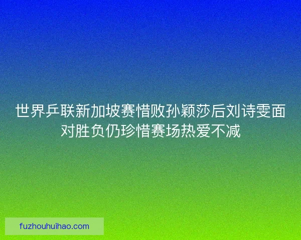 世界乒联新加坡赛惜败孙颖莎后刘诗雯面对胜负仍珍惜赛场热爱不减