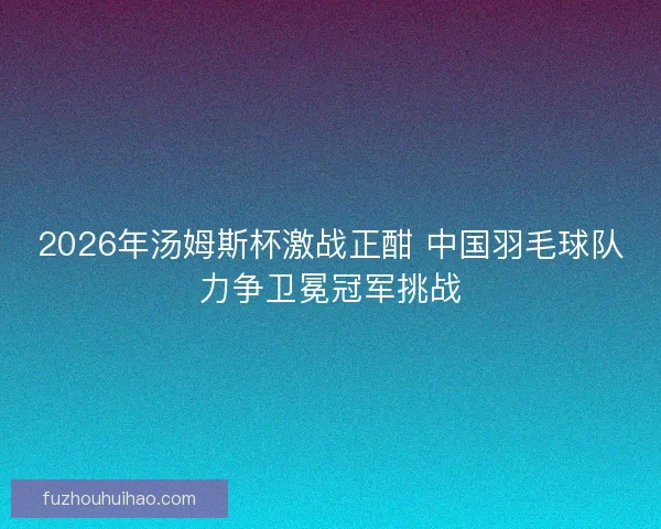 2026年汤姆斯杯激战正酣 中国羽毛球队力争卫冕冠军挑战