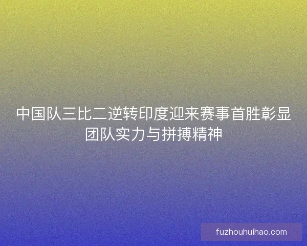 中国队三比二逆转印度迎来赛事首胜彰显团队实力与拼搏精神
