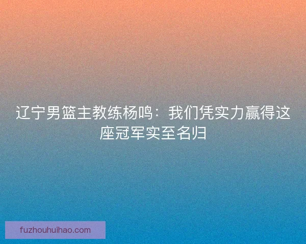 辽宁男篮主教练杨鸣：我们凭实力赢得这座冠军实至名归