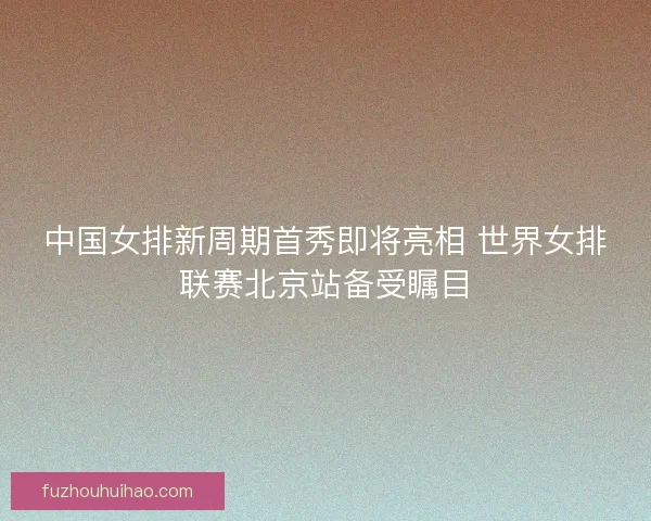 中国女排新周期首秀即将亮相 世界女排联赛北京站备受瞩目