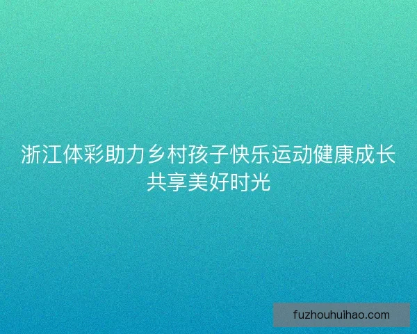 浙江体彩助力乡村孩子快乐运动健康成长共享美好时光