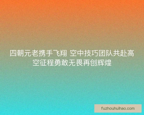 四朝元老携手飞翔 空中技巧团队共赴高空征程勇敢无畏再创辉煌