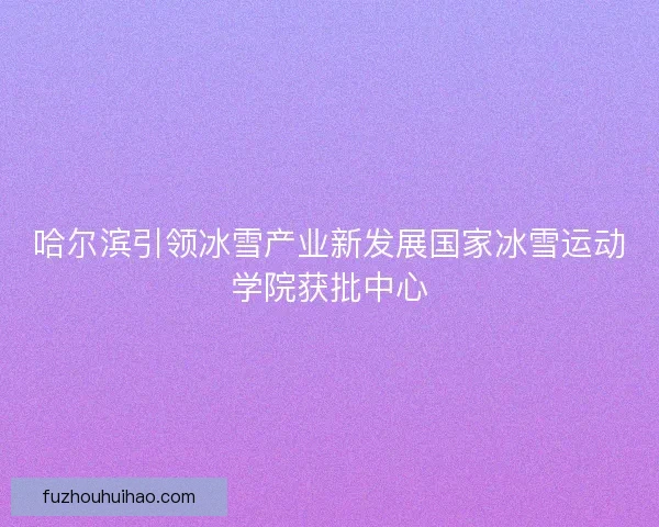 哈尔滨引领冰雪产业新发展国家冰雪运动学院获批中心