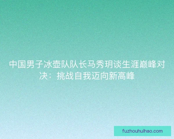 中国男子冰壶队队长马秀玥谈生涯巅峰对决：挑战自我迈向新高峰