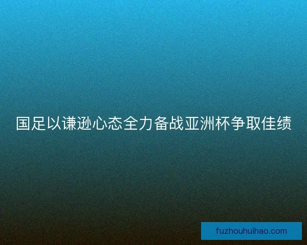 国足以谦逊心态全力备战亚洲杯争取佳绩